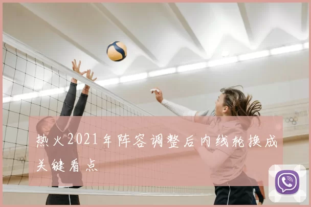 热火2021年阵容调整后内线轮换成关键看点