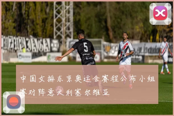 中国女排东京奥运会赛程公布小组赛对阵意大利塞尔维亚