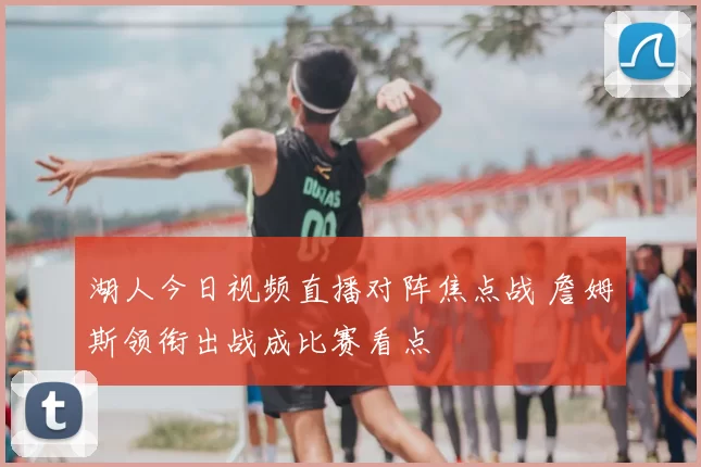 湖人今日视频直播对阵焦点战 詹姆斯领衔出战成比赛看点