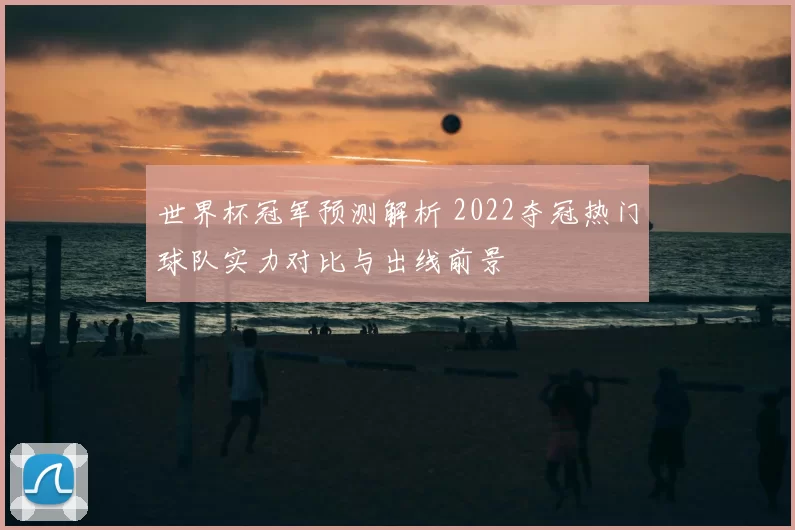 世界杯冠军预测解析 2022夺冠热门球队实力对比与出线前景