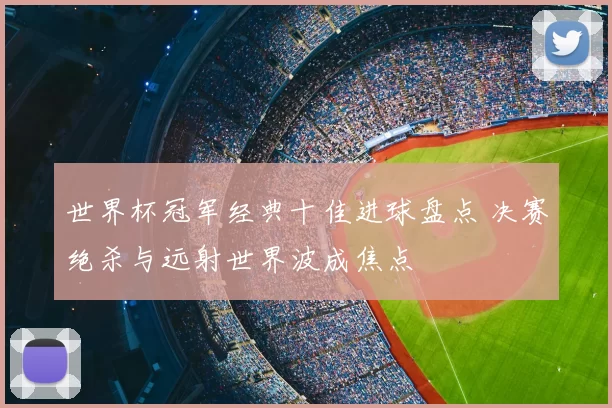 世界杯冠军经典十佳进球盘点 决赛绝杀与远射世界波成焦点