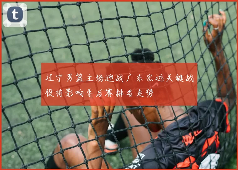 辽宁男篮主场迎战广东宏远关键战役将影响季后赛排名走势