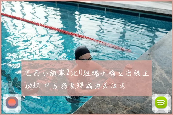巴西小组赛2比0胜瑞士确立出线主动权 中后场表现成为关注点