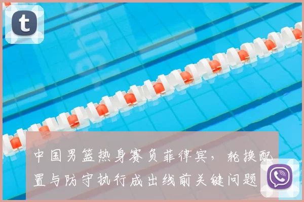 中国男篮热身赛负菲律宾,轮换配置与防守执行成出线前关键问题