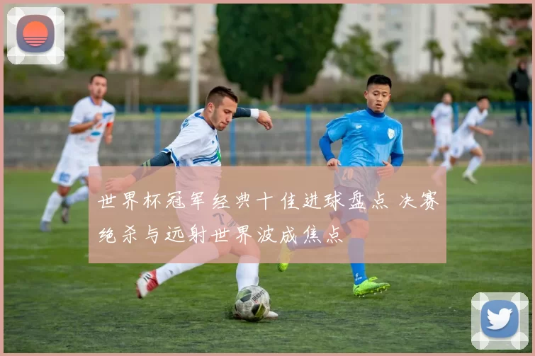 世界杯冠军经典十佳进球盘点 决赛绝杀与远射世界波成焦点