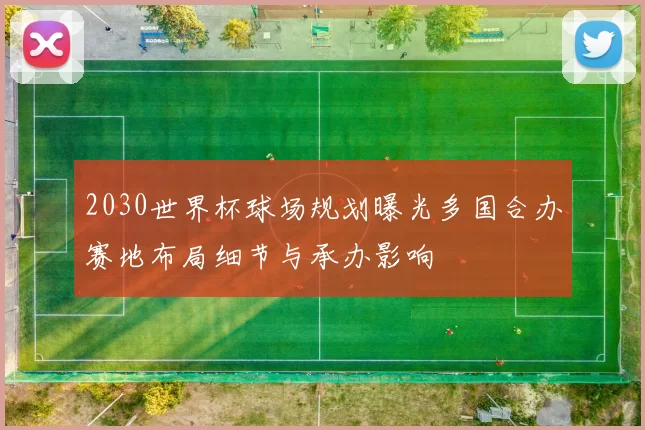 2030世界杯球场规划曝光多国合办赛地布局细节与承办影响