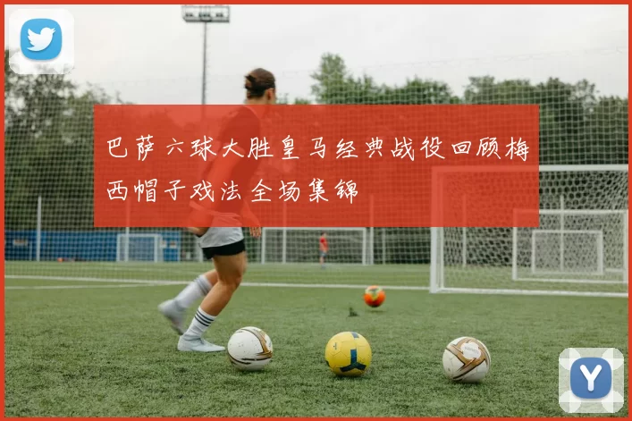 巴萨六球大胜皇马经典战役回顾梅西帽子戏法全场集锦