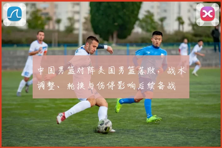 中国男篮对阵美国男篮落败，战术调整、轮换与伤停影响后续备战