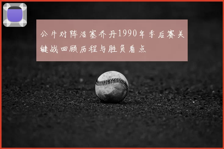 公牛对阵活塞乔丹1990年季后赛关键战回顾历程与胜负看点
