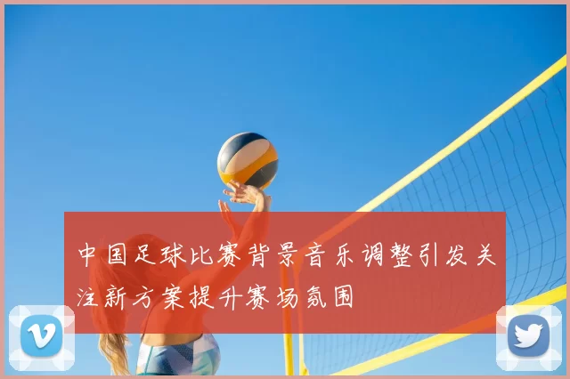 中国足球比赛背景音乐调整引发关注新方案提升赛场氛围