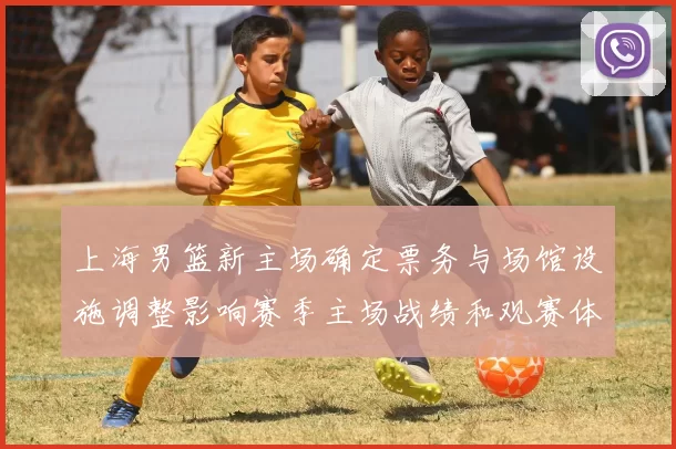 上海男篮新主场确定票务与场馆设施调整影响赛季主场战绩和观赛体验