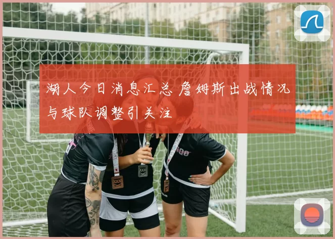 湖人今日消息汇总 詹姆斯出战情况与球队调整引关注