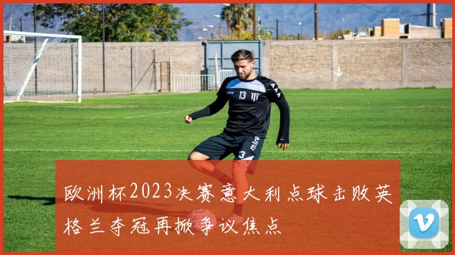 欧洲杯2023决赛意大利点球击败英格兰夺冠再掀争议焦点