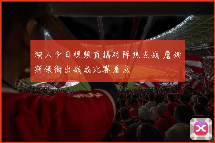 湖人今日视频直播对阵焦点战 詹姆斯领衔出战成比赛看点