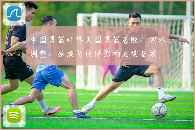 中国男篮对阵美国男篮落败，战术调整、轮换与伤停影响后续备战