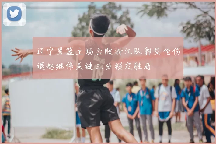 辽宁男篮主场击败浙江队郭艾伦伤退赵继伟关键三分锁定胜局