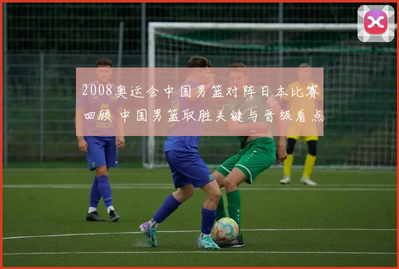2008奥运会中国男篮对阵日本比赛回顾 中国男篮取胜关键与晋级看点