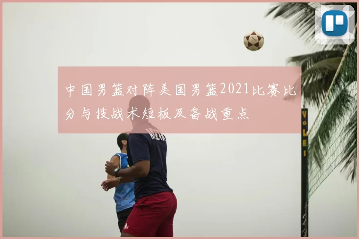 中国男篮对阵美国男篮2021比赛比分与技战术短板及备战重点