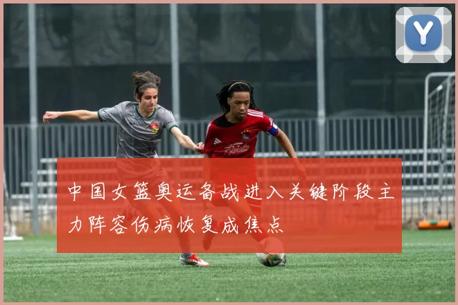 中国女篮奥运备战进入关键阶段主力阵容伤病恢复成焦点