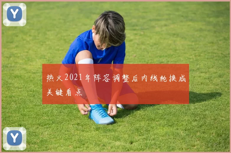 热火2021年阵容调整后内线轮换成关键看点