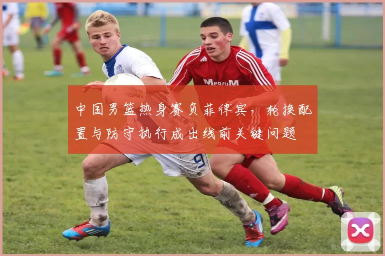 中国男篮热身赛负菲律宾,轮换配置与防守执行成出线前关键问题