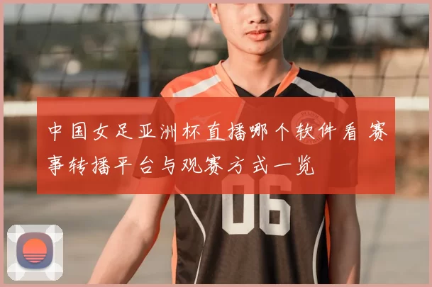 中国女足亚洲杯直播哪个软件看 赛事转播平台与观赛方式一览