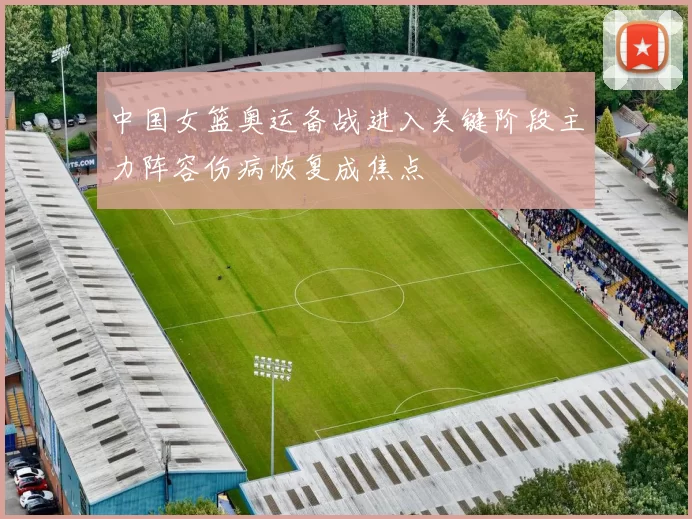 中国女篮奥运备战进入关键阶段主力阵容伤病恢复成焦点
