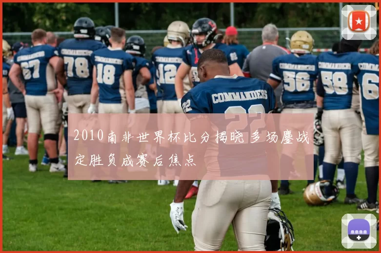 2010南非世界杯比分揭晓 多场鏖战定胜负成赛后焦点