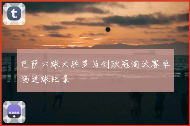 巴萨六球大胜罗马创欧冠淘汰赛单场进球纪录