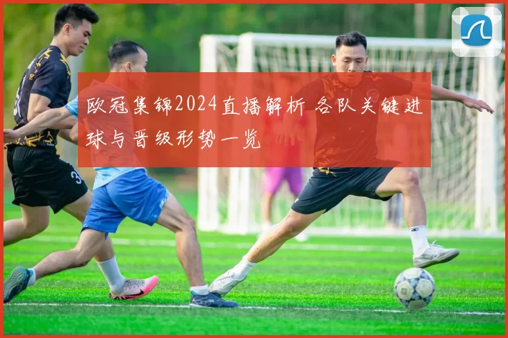 欧冠集锦2024直播解析 各队关键进球与晋级形势一览