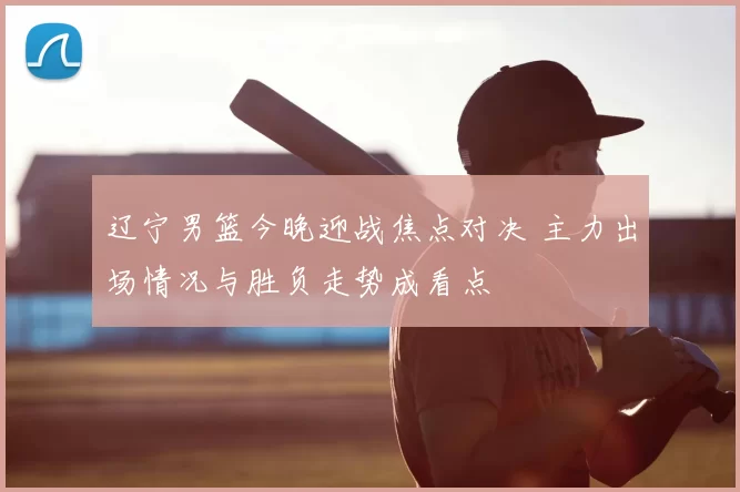 辽宁男篮今晚迎战焦点对决 主力出场情况与胜负走势成看点