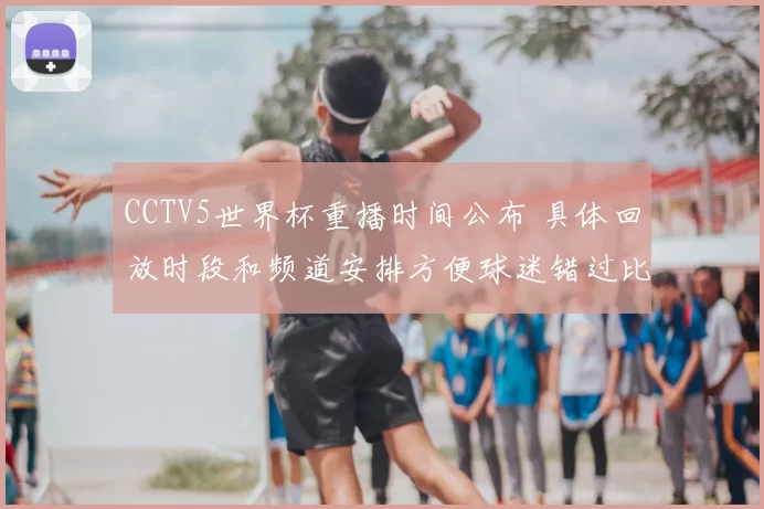 CCTV5世界杯重播时间公布 具体回放时段和频道安排方便球迷错过比赛回看