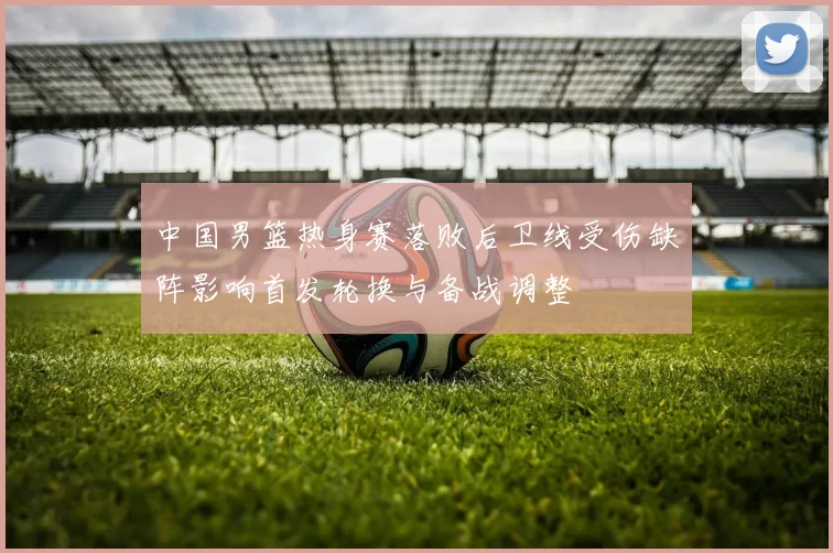中国男篮热身赛落败后卫线受伤缺阵影响首发轮换与备战调整