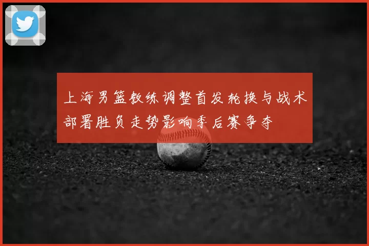 上海男篮教练调整首发轮换与战术部署胜负走势影响季后赛争夺