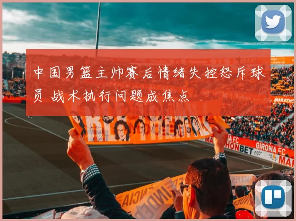中国男篮主帅赛后情绪失控怒斥球员 战术执行问题成焦点