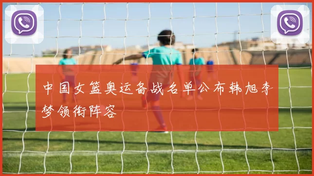 中国女篮奥运备战名单公布韩旭李梦领衔阵容