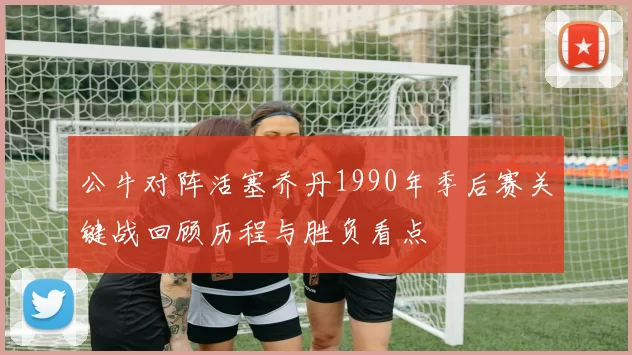 公牛对阵活塞乔丹1990年季后赛关键战回顾历程与胜负看点
