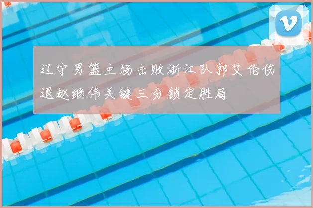 辽宁男篮主场击败浙江队郭艾伦伤退赵继伟关键三分锁定胜局
