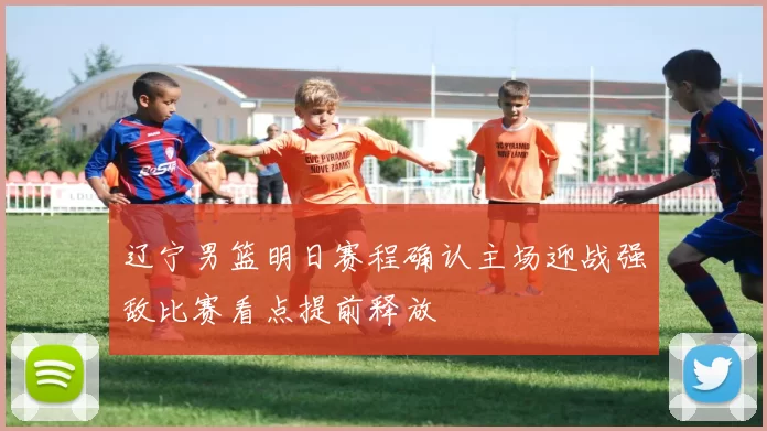 辽宁男篮明日赛程确认主场迎战强敌比赛看点提前释放