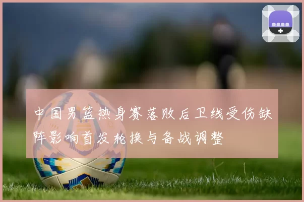 中国男篮热身赛落败后卫线受伤缺阵影响首发轮换与备战调整