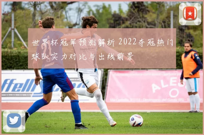 世界杯冠军预测解析 2022夺冠热门球队实力对比与出线前景