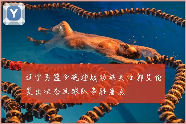 辽宁男篮今晚迎战劲旅关注郭艾伦复出状态及球队争胜看点