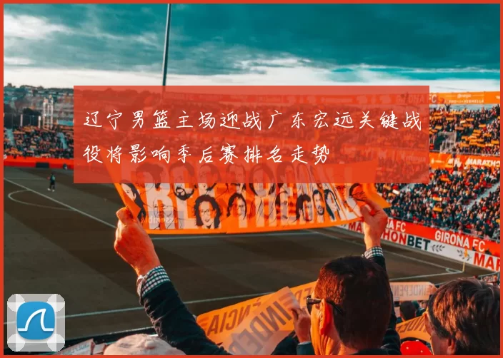 辽宁男篮主场迎战广东宏远关键战役将影响季后赛排名走势