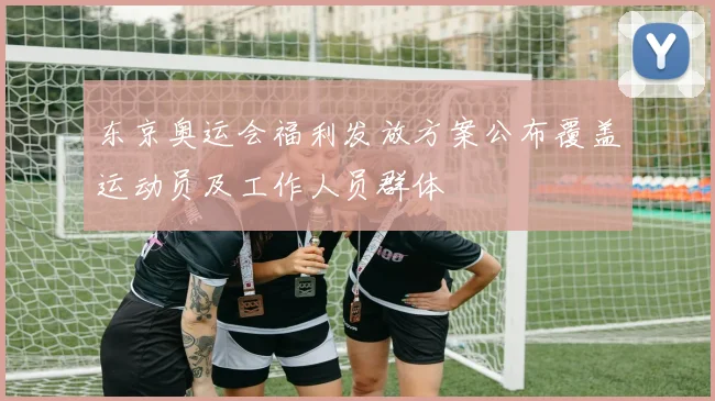 东京奥运会福利发放方案公布覆盖运动员及工作人员群体