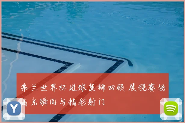 弗兰世界杯进球集锦回顾 展现赛场高光瞬间与精彩射门