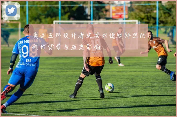 奥运五环设计者皮埃尔德顾拜旦的创作背景与历史影响