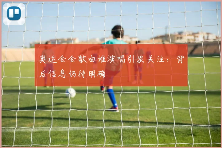 奥运会会歌由谁演唱引发关注,背后信息仍待明确